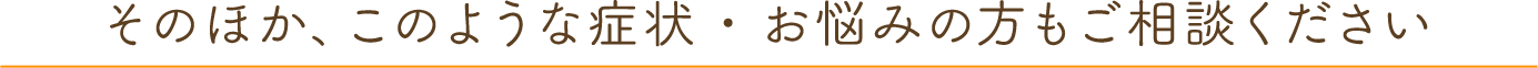 そのほか、このような症状・お悩みの方もご相談ください